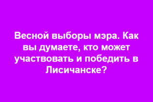 Кого жители Лисичанска готовы видеть главой города: Социальный опрос к весенним выборам мэра
